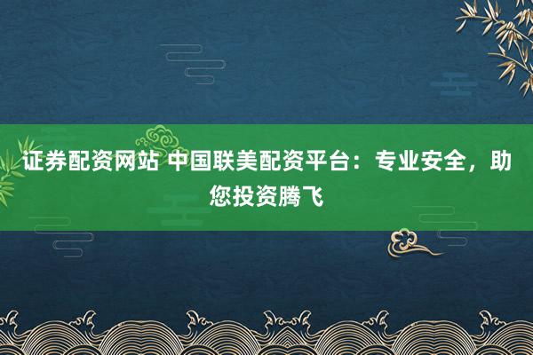 证券配资网站 中国联美配资平台：专业安全，助您投资腾飞