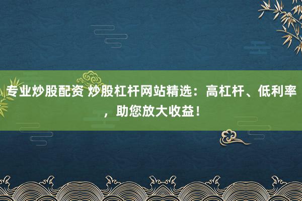 专业炒股配资 炒股杠杆网站精选：高杠杆、低利率，助您放大收益！