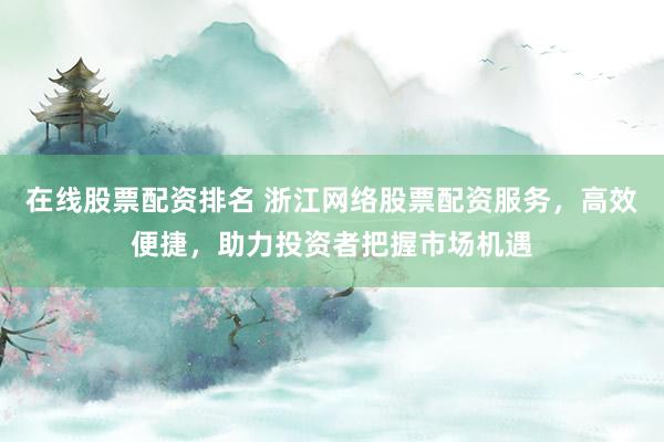 在线股票配资排名 浙江网络股票配资服务，高效便捷，助力投资者把握市场机遇
