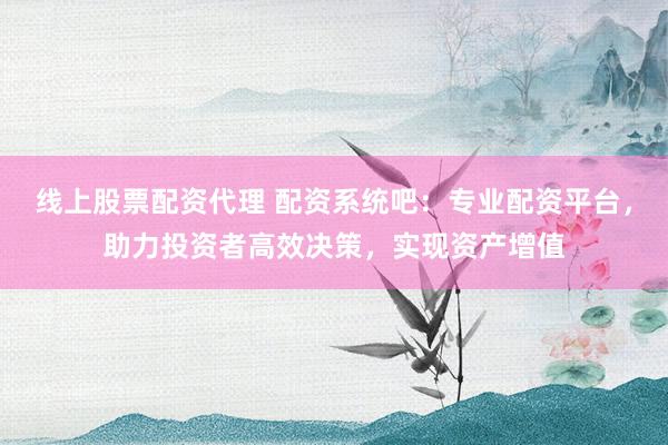线上股票配资代理 配资系统吧：专业配资平台，助力投资者高效决策，实现资产增值