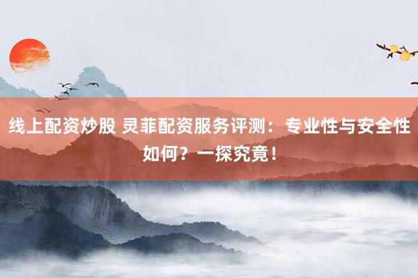 线上配资炒股 灵菲配资服务评测：专业性与安全性如何？一探究竟！