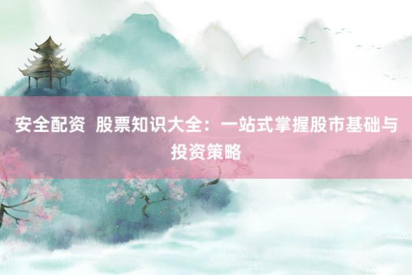 安全配资  股票知识大全：一站式掌握股市基础与投资策略