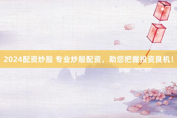 2024配资炒股 专业炒股配资，助您把握投资良机！