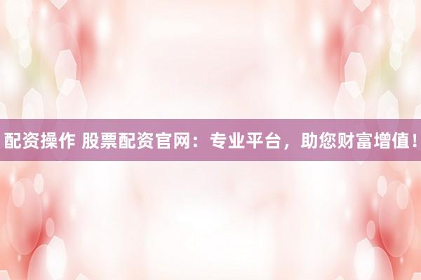 配资操作 股票配资官网：专业平台，助您财富增值！