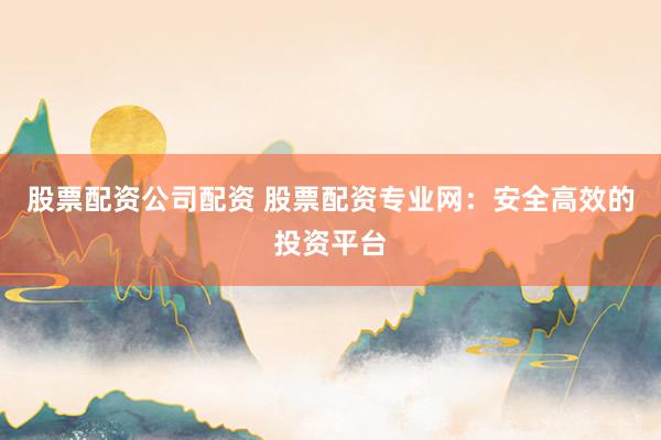 股票配资公司配资 股票配资专业网：安全高效的投资平台