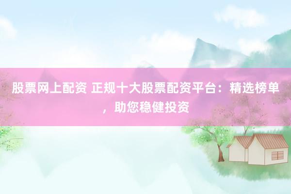 股票网上配资 正规十大股票配资平台：精选榜单，助您稳健投资