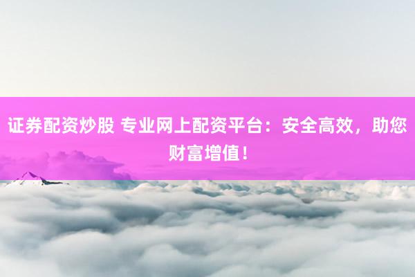证券配资炒股 专业网上配资平台：安全高效，助您财富增值！