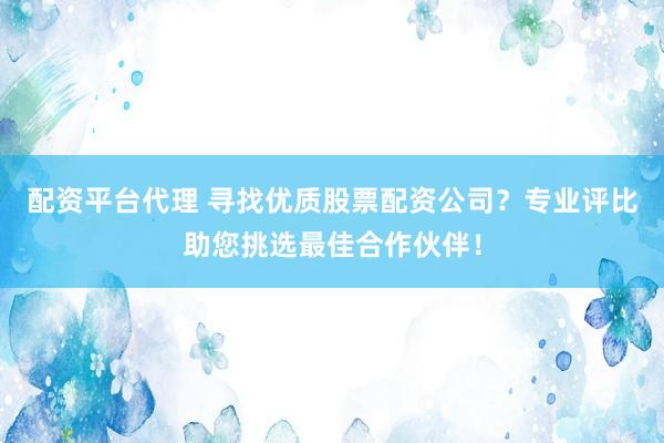 配资平台代理 寻找优质股票配资公司？专业评比助您挑选最佳合作伙伴！