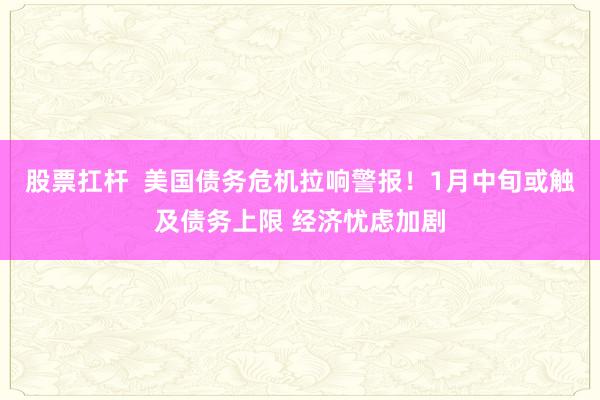 股票扛杆  美国债务危机拉响警报！1月中旬或触及债务上限 经济忧虑加剧