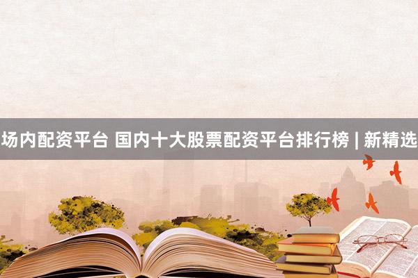 场内配资平台 国内十大股票配资平台排行榜 | 新精选