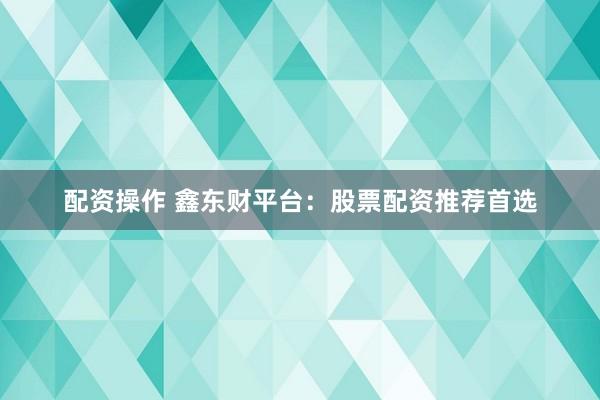 配资操作 鑫东财平台：股票配资推荐首选