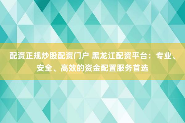 配资正规炒股配资门户 黑龙江配资平台：专业、安全、高效的资金配置服务首选