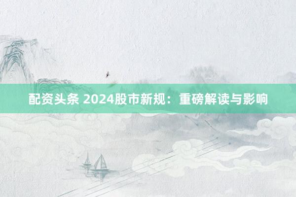 配资头条 2024股市新规：重磅解读与影响
