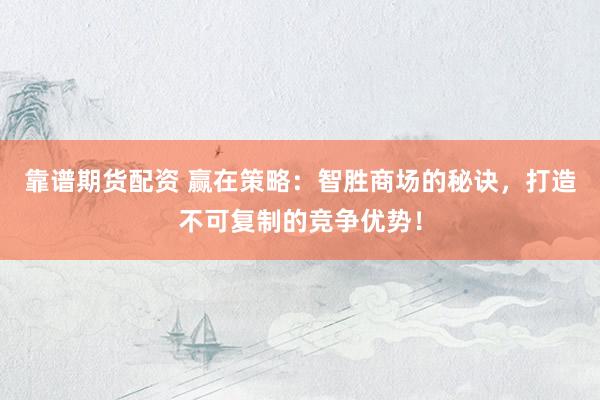 靠谱期货配资 赢在策略：智胜商场的秘诀，打造不可复制的竞争优势！