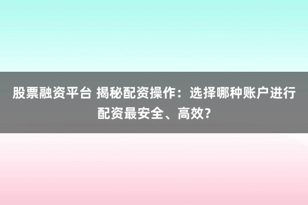 股票融资平台 揭秘配资操作：选择哪种账户进行配资最安全、高效？