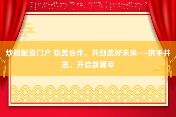 炒股配资门户 联美合作，共创美好未来——携手并进，开启新篇章