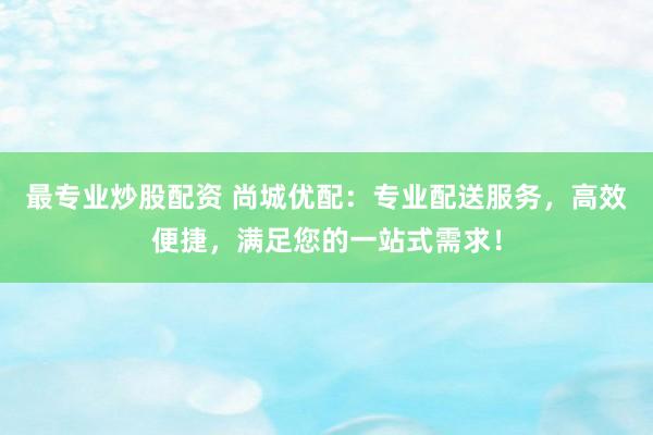 最专业炒股配资 尚城优配：专业配送服务，高效便捷，满足您的一站式需求！