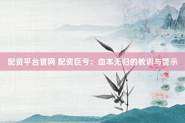 配资平台官网 配资巨亏：血本无归的教训与警示