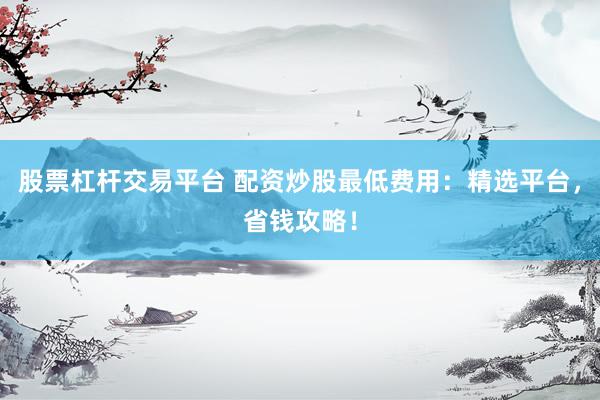股票杠杆交易平台 配资炒股最低费用：精选平台，省钱攻略！