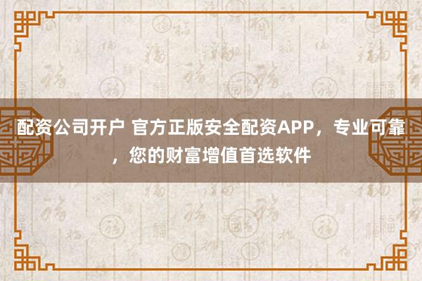 配资公司开户 官方正版安全配资APP，专业可靠，您的财富增值首选软件