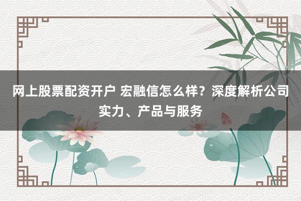 网上股票配资开户 宏融信怎么样？深度解析公司实力、产品与服务
