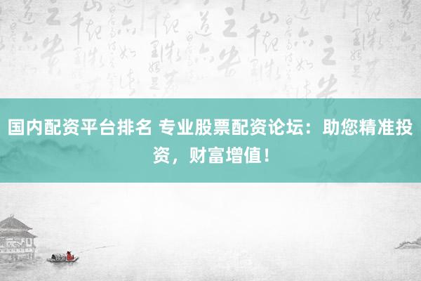 国内配资平台排名 专业股票配资论坛：助您精准投资，财富增值！