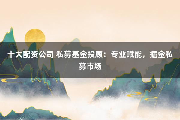 十大配资公司 私募基金投顾：专业赋能，掘金私募市场