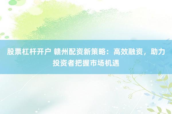 股票杠杆开户 赣州配资新策略：高效融资，助力投资者把握市场机遇