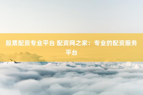 股票配资专业平台 配资网之家：专业的配资服务平台