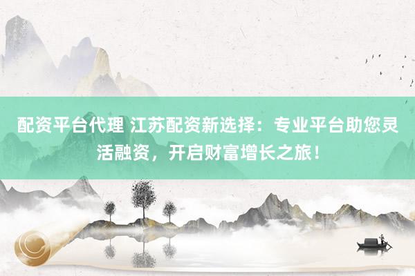 配资平台代理 江苏配资新选择：专业平台助您灵活融资，开启财富增长之旅！