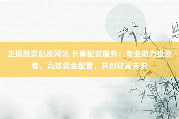 正规股票配资网站 长春配资服务：专业助力投资者，高效资金配置，共创财富未来