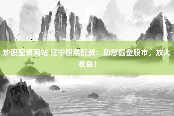 炒股配资网站 辽宁股票配资：助您掘金股市，放大收益！
