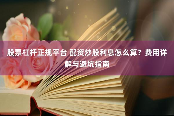 股票杠杆正规平台 配资炒股利息怎么算?费用详解与避坑指南