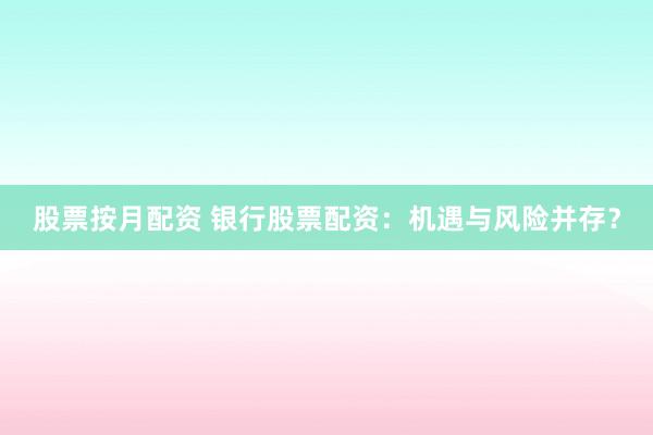 股票按月配资 银行股票配资：机遇与风险并存？