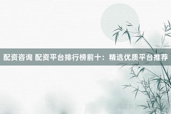 配资咨询 配资平台排行榜前十：精选优质平台推荐