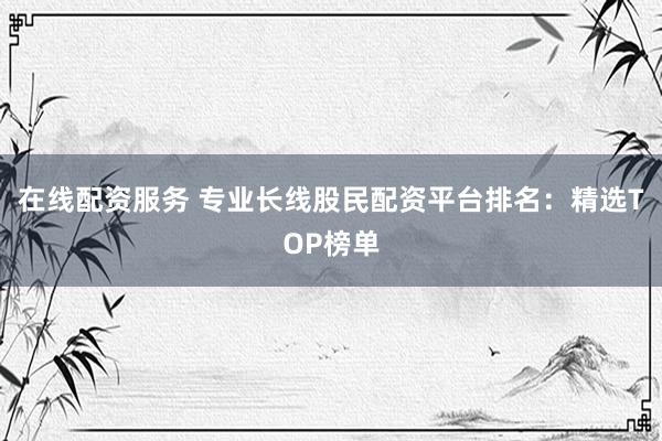 在线配资服务 专业长线股民配资平台排名：精选TOP榜单